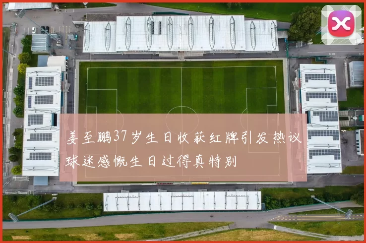 姜至鹏37岁生日收获红牌引发热议球迷感慨生日过得真特别