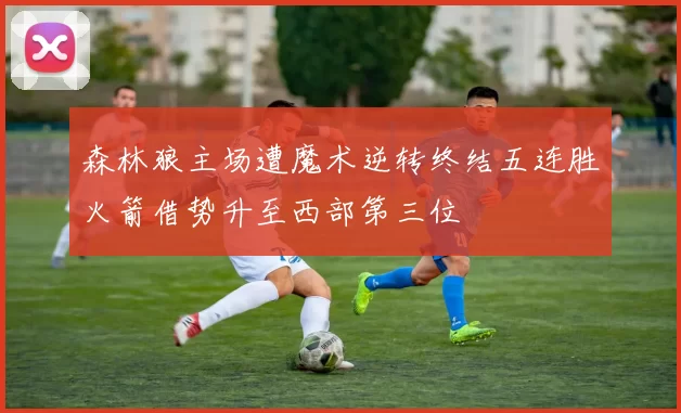 森林狼主场遭魔术逆转终结五连胜火箭借势升至西部第三位