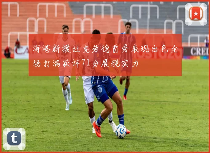 海港新援让克劳德首秀表现出色全场打满获评71分展现实力