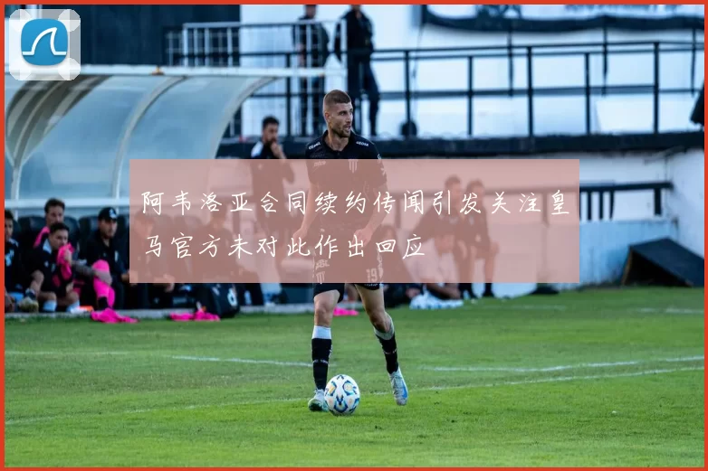 阿韦洛亚合同续约传闻引发关注皇马官方未对此作出回应