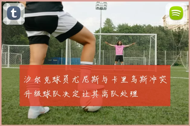 沙尔克球员尤尼斯与卡里乌斯冲突升级球队决定让其离队处理