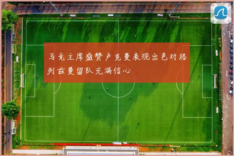 马竞主席盛赞卢克曼表现出色对格列兹曼留队充满信心