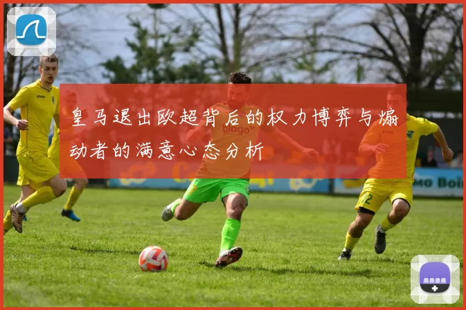 皇马退出欧超背后的权力博弈与煽动者的满意心态分析