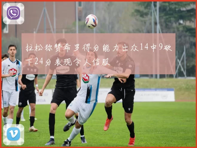 拉松称赞希罗得分能力出众14中9砍下24分表现令人信服