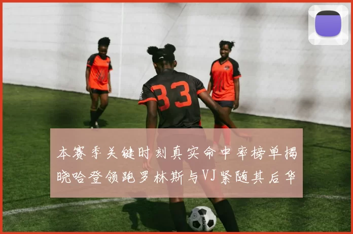 本赛季关键时刻真实命中率榜单揭晓哈登领跑罗林斯与VJ紧随其后华子位列第四