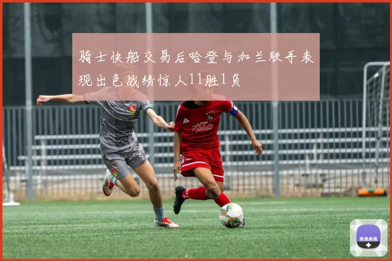 骑士快船交易后哈登与加兰联手表现出色战绩惊人11胜1负