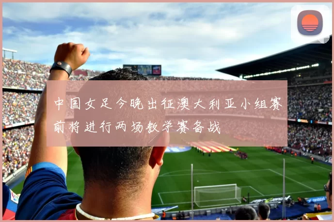 中国女足今晚出征澳大利亚小组赛前将进行两场教学赛备战