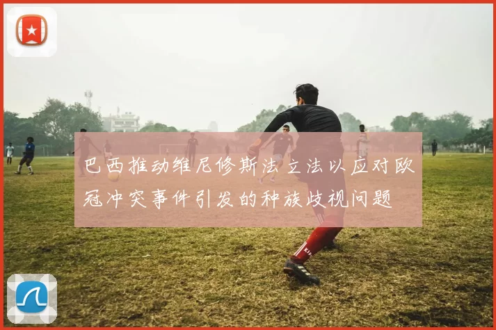 巴西推动维尼修斯法立法以应对欧冠冲突事件引发的种族歧视问题