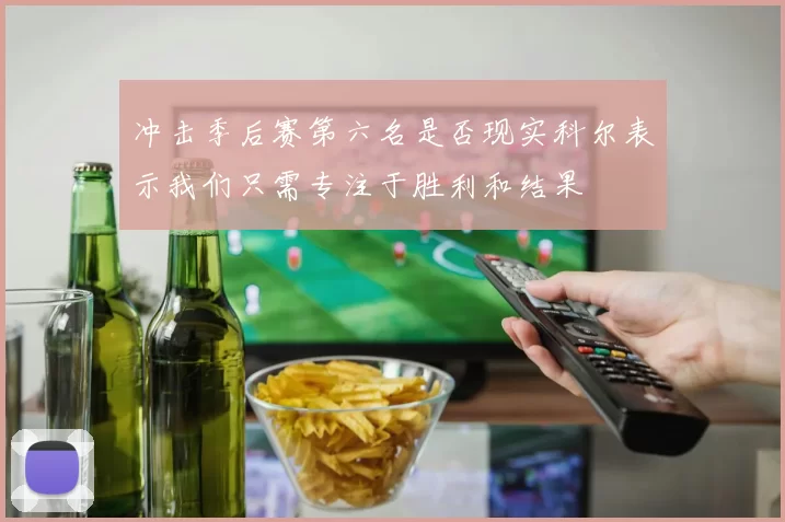 冲击季后赛第六名是否现实科尔表示我们只需专注于胜利和结果