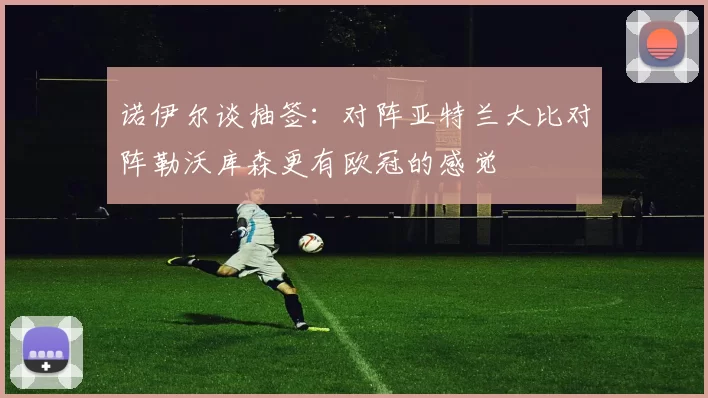 诺伊尔谈抽签：对阵亚特兰大比对阵勒沃库森更有欧冠的感觉