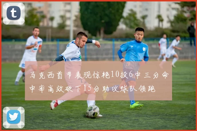 马克西首节表现惊艳10投6中三分命中率高效砍下15分助攻球队领跑