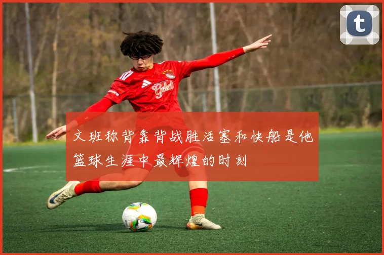 文班称背靠背战胜活塞和快船是他篮球生涯中最辉煌的时刻